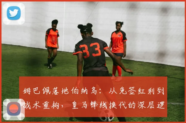 姆巴佩落地伯纳乌：从免签红利到战术重构，皇马锋线换代的深层逻辑与潜在阵痛