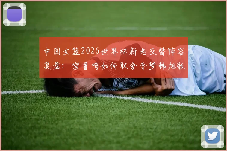 中国女篮2026世界杯新老交替阵容复盘：宫鲁鸣如何取舍李梦韩旭张子宇
