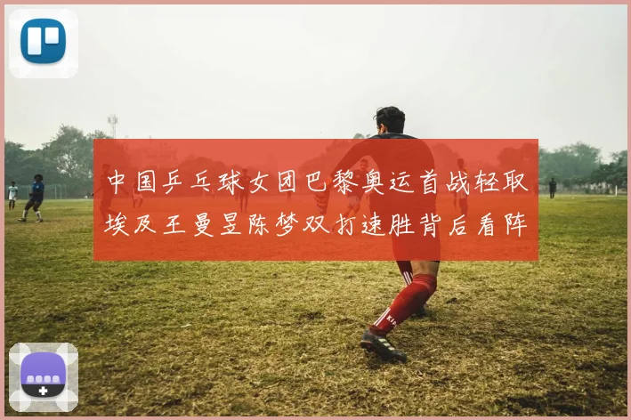 中国乒乓球女团巴黎奥运首战轻取埃及王曼昱陈梦双打速胜背后看阵容衔接与后续硬仗隐忧