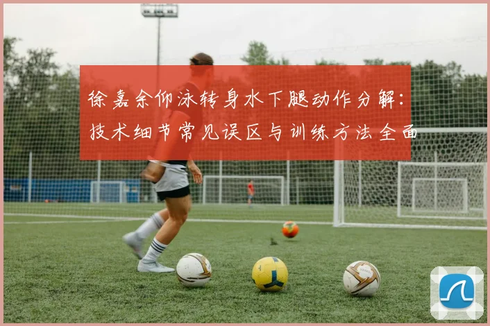 徐嘉余仰泳转身水下腿动作分解：技术细节常见误区与训练方法全面分析
