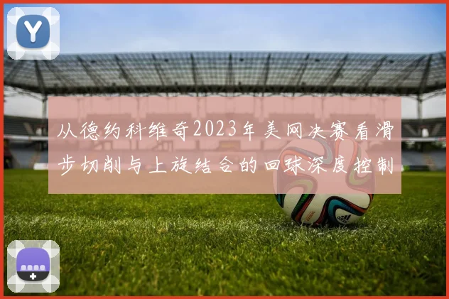 从德约科维奇2023年美网决赛看滑步切削与上旋结合的回球深度控制