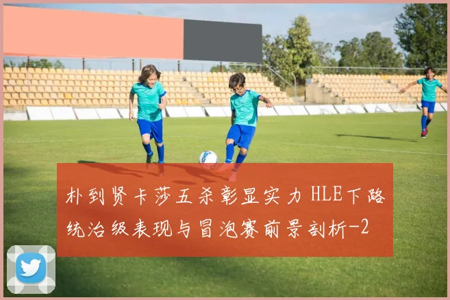 朴到贤卡莎五杀彰显实力 HLE下路统治级表现与冒泡赛前景剖析