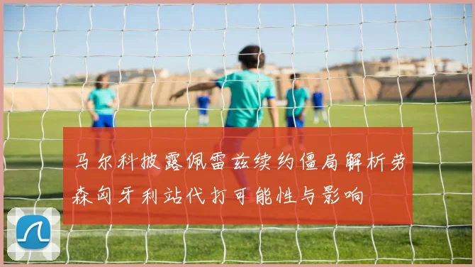 马尔科披露佩雷兹续约僵局解析劳森匈牙利站代打可能性与影响