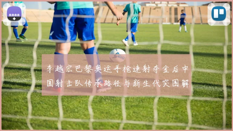李越宏巴黎奥运手枪速射夺金后中国射击队传承路径与新生代突围解析