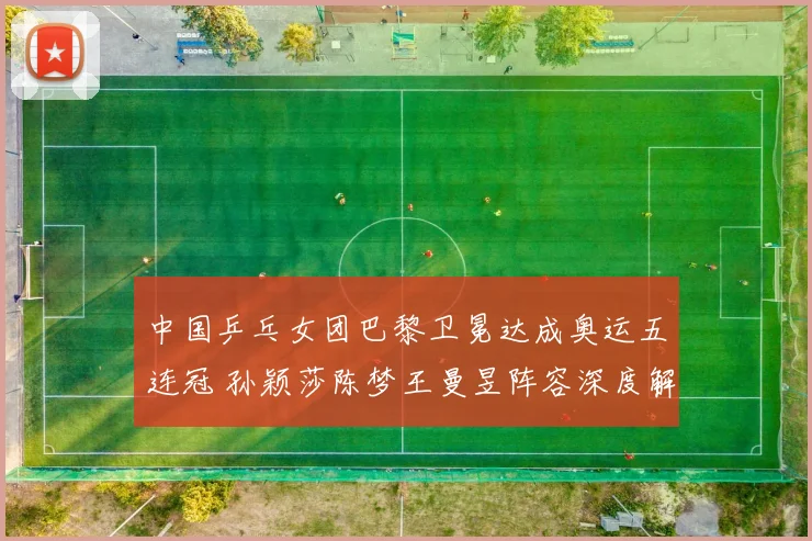 中国乒乓女团巴黎卫冕达成奥运五连冠 孙颖莎陈梦王曼昱阵容深度解析